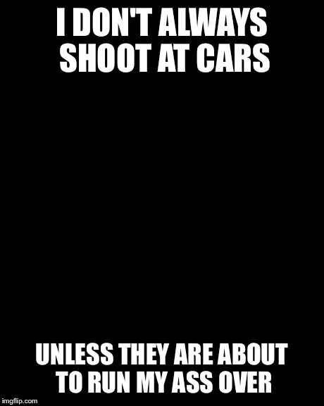 The Most Interesting Man In The World | I DON'T ALWAYS SHOOT AT CARS UNLESS THEY ARE ABOUT TO RUN MY ASS OVER | image tagged in memes,the most interesting man in the world | made w/ Imgflip meme maker
