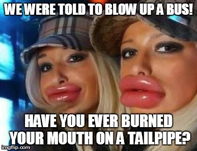 Duck Face Chicks | WE WERE TOLD TO BLOW UP A BUS! HAVE YOU EVER BURNED YOUR MOUTH ON A TAILPIPE? | image tagged in memes,duck face chicks | made w/ Imgflip meme maker