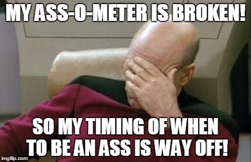 Captain Picard Facepalm | MY ASS-O-METER IS BROKEN! SO MY TIMING OF WHEN TO BE AN ASS IS WAY OFF! | image tagged in memes,captain picard facepalm | made w/ Imgflip meme maker