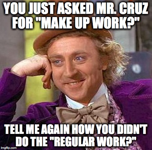 Creepy Condescending Wonka Meme | YOU JUST ASKED MR. CRUZ FOR "MAKE UP WORK?" TELL ME AGAIN HOW YOU DIDN'T DO THE "REGULAR WORK?" | image tagged in memes,creepy condescending wonka | made w/ Imgflip meme maker