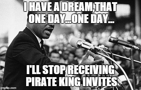 I have a dream | I HAVE A DREAM,THAT ONE DAY...ONE DAY... I'LL STOP RECEIVING PIRATE KING INVITES | image tagged in i have a dream | made w/ Imgflip meme maker