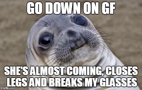 Now i hve to buy a new pair | GO DOWN ON GF SHE'S ALMOST COMING, CLOSES LEGS AND BREAKS MY GLASSES | image tagged in memes,awkward moment sealion | made w/ Imgflip meme maker