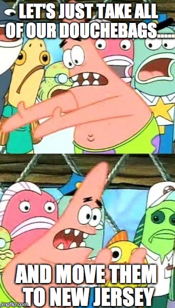 Put It Somewhere Else Patrick | LET'S JUST TAKE ALL OF OUR DOUCHEBAGS..... AND MOVE THEM TO NEW JERSEY | image tagged in memes,put it somewhere else patrick | made w/ Imgflip meme maker