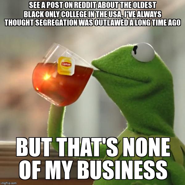 But That's None Of My Business | SEE A POST ON REDDIT ABOUT THE OLDEST BLACK ONLY COLLEGE IN THE USA, I'VE ALWAYS THOUGHT SEGREGATION WAS OUTLAWED A LONG TIME AGO BUT THAT'S | image tagged in memes,but thats none of my business,kermit the frog,AdviceAnimals | made w/ Imgflip meme maker