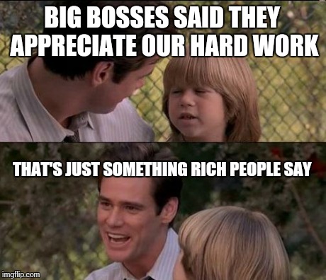 That's Just Something X Say Meme | BIG BOSSES SAID THEY APPRECIATE OUR HARD WORK THAT'S JUST SOMETHING RICH PEOPLE SAY | image tagged in memes,thats just something x say | made w/ Imgflip meme maker