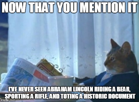 I Should Buy A Boat Cat Meme | NOW THAT YOU MENTION IT I'VE NEVER SEEN ABRAHAM LINCOLN RIDING A BEAR, SPORTING A RIFLE, AND TOTING A HISTORIC DOCUMENT | image tagged in memes,i should buy a boat cat | made w/ Imgflip meme maker
