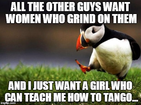 Unpopular Opinion Puffin Meme | ALL THE OTHER GUYS WANT WOMEN WHO GRIND ON THEM AND I JUST WANT A GIRL WHO CAN TEACH ME HOW TO TANGO... | image tagged in memes,unpopular opinion puffin | made w/ Imgflip meme maker