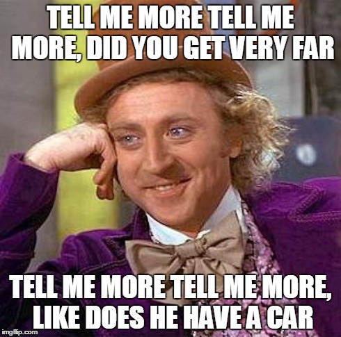 Creepy Condescending Wonka Meme | TELL ME MORE TELL ME MORE, DID YOU GET VERY FAR TELL ME MORE TELL ME MORE, LIKE DOES HE HAVE A CAR | image tagged in memes,creepy condescending wonka | made w/ Imgflip meme maker