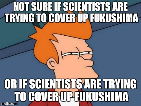 After I emailed a scientist about Fukushima radiation in the ocean in our coastal waters. He told me that everything is okay.. | NOT SURE IF SCIENTISTS ARE TRYING TO COVER UP FUKUSHIMA OR IF SCIENTISTS ARE TRYING TO COVER UP FUKUSHIMA | image tagged in memes,futurama fry | made w/ Imgflip meme maker