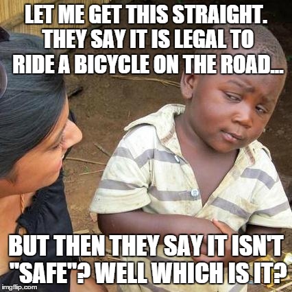 Third World Skeptical Kid | LET ME GET THIS STRAIGHT. THEY SAY IT IS LEGAL TO RIDE A BICYCLE ON THE ROAD... BUT THEN THEY SAY IT ISN'T "SAFE"? WELL WHICH IS IT? | image tagged in memes,third world skeptical kid | made w/ Imgflip meme maker