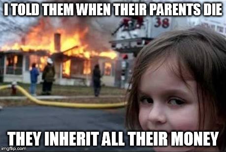 Burning House Girl | I TOLD THEM WHEN THEIR PARENTS DIE THEY INHERIT ALL THEIR MONEY | image tagged in burning house girl | made w/ Imgflip meme maker