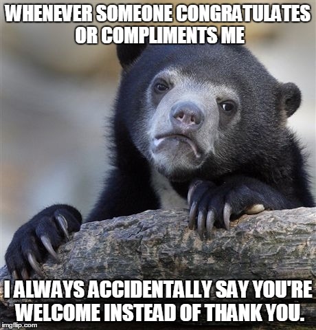 I don't know why..... | WHENEVER SOMEONE CONGRATULATES OR COMPLIMENTS ME I ALWAYS ACCIDENTALLY SAY YOU'RE WELCOME INSTEAD OF THANK YOU. | image tagged in memes,confession bear | made w/ Imgflip meme maker