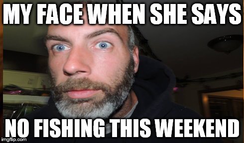 MY FACE WHEN SHE SAYS NO FISHING THIS WEEKEND | made w/ Imgflip meme maker