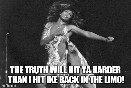 Proud Mary Tina Turner | THE TRUTH WILL HIT YA HARDER THAN I HIT IKE BACK IN THE LIMO! | image tagged in proud mary tina turner | made w/ Imgflip meme maker