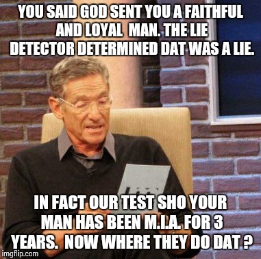 Maury Lie Detector Meme | YOU SAID GOD SENT YOU A FAITHFUL AND LOYAL  MAN. THE LIE DETECTOR DETERMINED DAT WAS A LIE. IN FACT OUR TEST SHO YOUR MAN HAS BEEN M.I.A. FO | image tagged in memes,maury lie detector | made w/ Imgflip meme maker