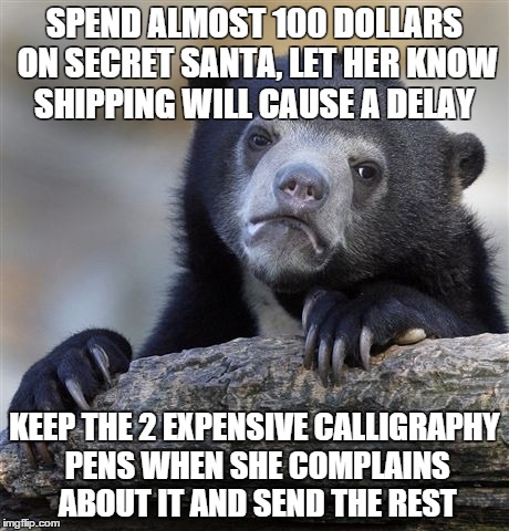 Confession Bear | SPEND ALMOST 100 DOLLARS ON SECRET SANTA, LET HER KNOW SHIPPING WILL CAUSE A DELAY KEEP THE 2 EXPENSIVE CALLIGRAPHY PENS WHEN SHE COMPLAINS  | image tagged in memes,confession bear,AdviceAnimals | made w/ Imgflip meme maker