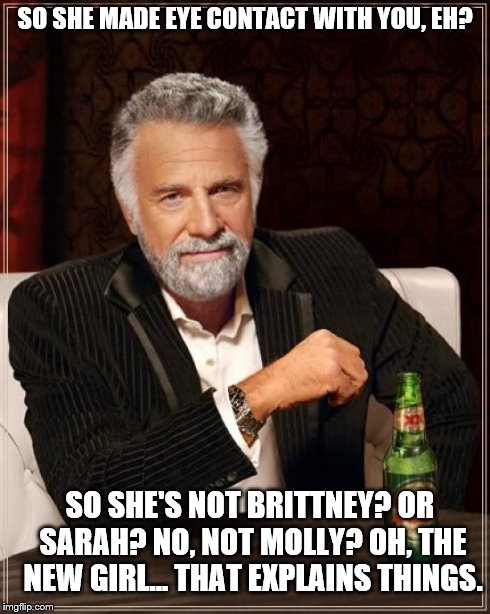 SO SHE MADE EYE CONTACT WITH YOU, EH? SO SHE'S NOT BRITTNEY? OR SARAH? NO, NOT MOLLY? OH, THE NEW GIRL... THAT EXPLAINS THINGS. | image tagged in memes,the most interesting man in the world | made w/ Imgflip meme maker