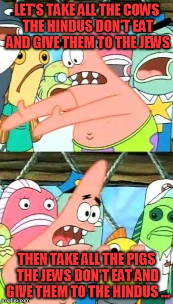 Solving World hunger | LET'S TAKE ALL THE COWS THE HINDUS DON'T EAT AND GIVE THEM TO THE JEWS THEN TAKE ALL THE PIGS THE JEWS DON'T EAT AND GIVE THEM TO THE HINDUS | image tagged in memes,put it somewhere else patrick | made w/ Imgflip meme maker