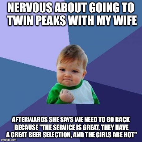 Success Kid Meme | NERVOUS ABOUT GOING TO TWIN PEAKS WITH MY WIFE AFTERWARDS SHE SAYS WE NEED TO GO BACK BECAUSE "THE SERVICE IS GREAT, THEY HAVE A GREAT BEER  | image tagged in memes,success kid,AdviceAnimals | made w/ Imgflip meme maker
