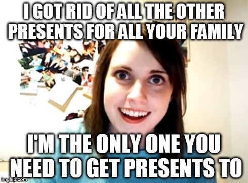 Overly Attached Girlfriend Meme | I GOT RID OF ALL THE OTHER PRESENTS FOR ALL YOUR FAMILY I'M THE ONLY ONE YOU NEED TO GET PRESENTS TO | image tagged in memes,overly attached girlfriend | made w/ Imgflip meme maker