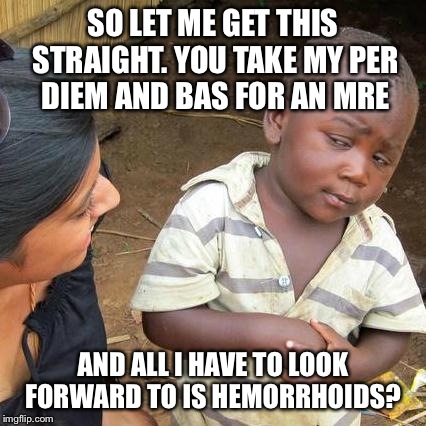 Third World Skeptical Kid Meme | SO LET ME GET THIS STRAIGHT. YOU TAKE MY PER DIEM AND BAS FOR AN MRE AND ALL I HAVE TO LOOK FORWARD TO IS HEMORRHOIDS? | image tagged in memes,third world skeptical kid | made w/ Imgflip meme maker