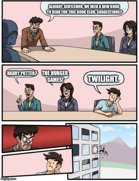 Boardroom Meeting Suggestion Meme | ALRIGHT, GENTLEMEN, WE NEED A NEW BOOK TO READ FOR THIS BOOK CLUB. SUGGESTIONS? HARRY POTTER? THE HUNGER GAMES! TWILIGHT. | image tagged in memes,boardroom meeting suggestion | made w/ Imgflip meme maker