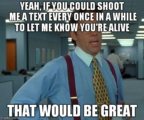 That Would Be Great | YEAH, IF YOU COULD SHOOT ME A TEXT EVERY ONCE IN A WHILE TO LET ME KNOW YOU'RE ALIVE THAT WOULD BE GREAT | image tagged in memes,that would be great,AdviceAnimals | made w/ Imgflip meme maker