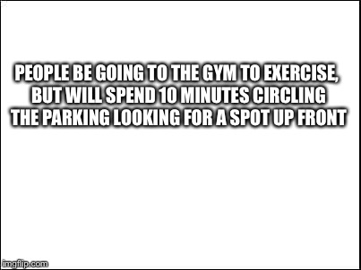 blank | PEOPLE BE GOING TO THE GYM TO EXERCISE, BUT WILL SPEND 10 MINUTES CIRCLING THE PARKING LOOKING FOR A SPOT UP FRONT | image tagged in blank | made w/ Imgflip meme maker