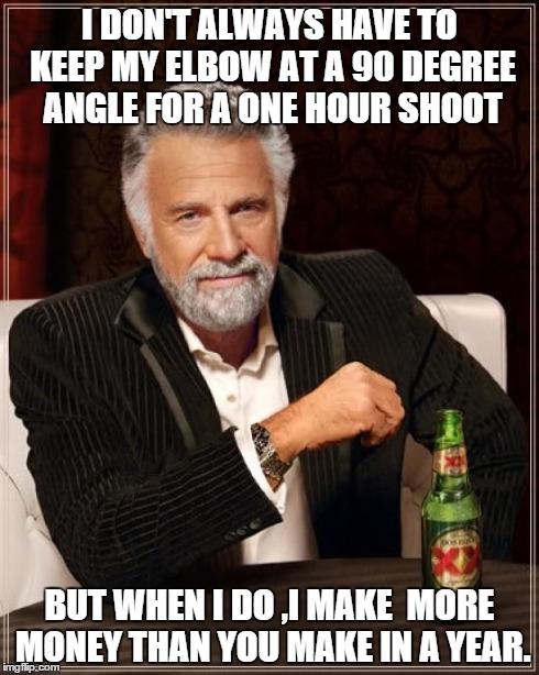 The Most Interesting Man In The World Meme | I DON'T ALWAYS HAVE TO KEEP MY ELBOW AT A 90 DEGREE ANGLE FOR A ONE HOUR SHOOT BUT WHEN I DO ,I MAKE  MORE MONEY THAN YOU MAKE IN A YEAR. | image tagged in memes,the most interesting man in the world | made w/ Imgflip meme maker