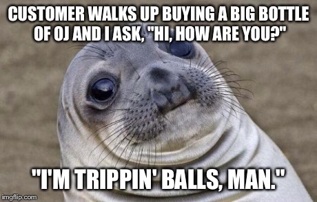 Awkward Moment Sealion | CUSTOMER WALKS UP BUYING A BIG BOTTLE OF OJ AND I ASK, "HI, HOW ARE YOU?" "I'M TRIPPIN' BALLS, MAN." | image tagged in memes,awkward moment sealion,AdviceAnimals | made w/ Imgflip meme maker