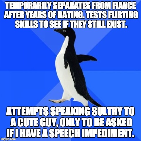 Socially Awkward Penguin Meme | TEMPORARILY SEPARATES FROM FIANCE AFTER YEARS OF DATING. TESTS FLIRTING SKILLS TO SEE IF THEY STILL EXIST. ATTEMPTS SPEAKING SULTRY TO A CUT | image tagged in memes,socially awkward penguin,TrollXChromosomes | made w/ Imgflip meme maker