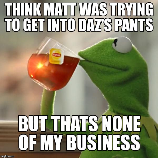 But That's None Of My Business | THINK MATT WAS TRYING TO GET INTO DAZ'S PANTS BUT THATS NONE OF MY BUSINESS | image tagged in memes,but thats none of my business,kermit the frog | made w/ Imgflip meme maker