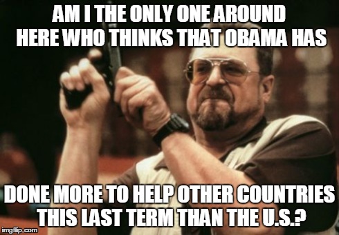 Can't wait until he's gone. | AM I THE ONLY ONE AROUND HERE WHO THINKS THAT OBAMA HAS DONE MORE TO HELP OTHER COUNTRIES THIS LAST TERM THAN THE U.S.? | image tagged in memes,am i the only one around here | made w/ Imgflip meme maker
