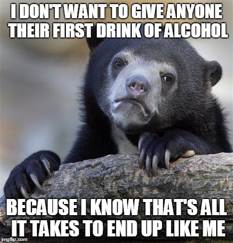 Confession Bear | I DON'T WANT TO GIVE ANYONE THEIR FIRST DRINK OF ALCOHOL BECAUSE I KNOW THAT'S ALL IT TAKES TO END UP LIKE ME | image tagged in memes,confession bear,AdviceAnimals | made w/ Imgflip meme maker