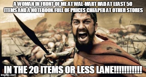 Sparta Leonidas | A WOMAN IN FRONT OF ME AT WAL-MART HAD AT LEAST 50 ITEMS AND A NOTEBOOK FULL OF PRICES CHEAPER AT OTHER STORES IN THE 20 ITEMS OR LESS LANE! | image tagged in memes,sparta leonidas | made w/ Imgflip meme maker