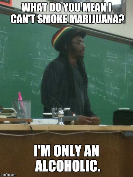Rasta Science Teacher | WHAT DO YOU MEAN I CAN'T SMOKE MARIJUANA? I'M ONLY AN ALCOHOLIC. | image tagged in memes,rasta science teacher | made w/ Imgflip meme maker