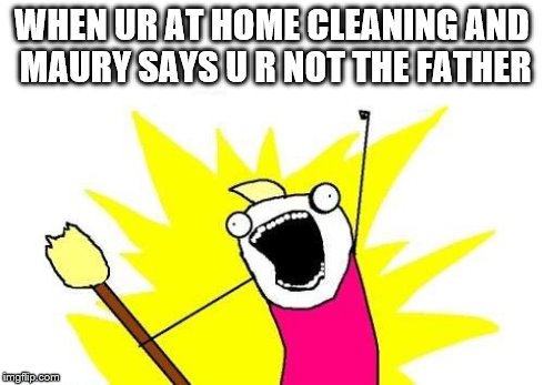 X All The Y | WHEN UR AT HOME CLEANING AND MAURY SAYS U R NOT THE FATHER | image tagged in memes,x all the y | made w/ Imgflip meme maker