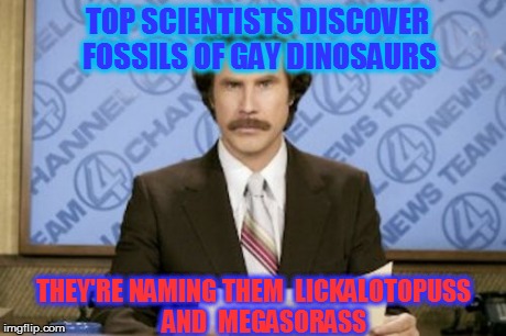 archaeology | TOP SCIENTISTS DISCOVER FOSSILS OF GAY DINOSAURS THEY'RE NAMING THEM  LICKALOTOPUSS    AND  MEGASORASS | image tagged in memes,ron burgundy | made w/ Imgflip meme maker