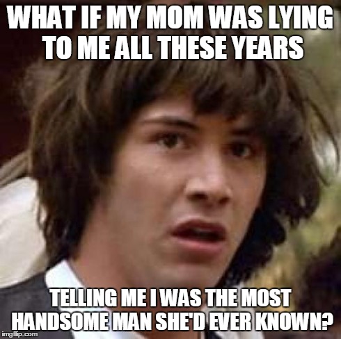 Conspiracy Keanu Meme | WHAT IF MY MOM WAS LYING TO ME ALL THESE YEARS TELLING ME I WAS THE MOST HANDSOME MAN SHE'D EVER KNOWN? | image tagged in memes,conspiracy keanu | made w/ Imgflip meme maker