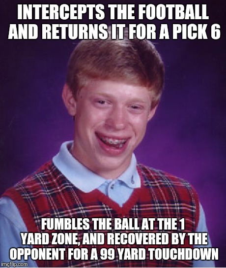Bad Luck Brian | INTERCEPTS THE FOOTBALL AND RETURNS IT FOR A PICK 6 FUMBLES THE BALL AT THE 1 YARD ZONE, AND RECOVERED BY THE OPPONENT FOR A 99 YARD TOUCHDO | image tagged in memes,bad luck brian | made w/ Imgflip meme maker