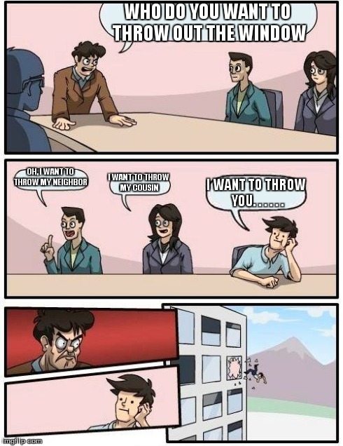 Boardroom Meeting Suggestion | WHO DO YOU WANT TO THROW OUT THE WINDOW OH, I WANT TO THROW MY NEIGHBOR I WANT TO THROW MY COUSIN I WANT TO THROW YOU. . . . . . | image tagged in memes,boardroom meeting suggestion | made w/ Imgflip meme maker