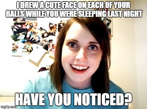 Overly Attached Girlfriend | I DREW A CUTE FACE ON EACH OF YOUR BALLS WHILE YOU WERE SLEEPING LAST NIGHT HAVE YOU NOTICED? | image tagged in memes,overly attached girlfriend | made w/ Imgflip meme maker