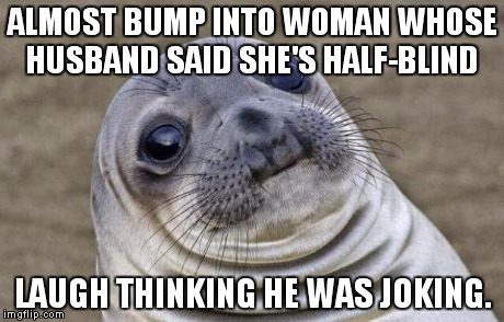And he wasn't joking. I felt horrible. | ALMOST BUMP INTO WOMAN WHOSE HUSBAND SAID SHE'S HALF-BLIND LAUGH THINKING HE WAS JOKING. | image tagged in memes,awkward moment sealion | made w/ Imgflip meme maker