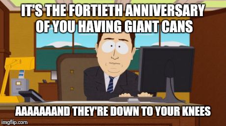 Aaaaand Its Gone Meme | IT'S THE FORTIETH ANNIVERSARY OF YOU HAVING GIANT CANS AAAAAAAND THEY'RE DOWN TO YOUR KNEES | image tagged in memes,aaaaand its gone | made w/ Imgflip meme maker