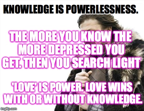 Brace Yourselves X is Coming Meme | KNOWLEDGE IS POWERLESSNESS. 'LOVE' IS POWER. LOVE WINS WITH OR WITHOUT KNOWLEDGE. THE MORE YOU KNOW THE MORE DEPRESSED YOU GET. THEN YOU SEA | image tagged in memes,brace yourselves x is coming | made w/ Imgflip meme maker