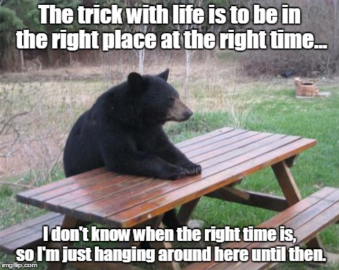 The trick with life | The trick with life is to be in the right place at the right time... I don't know when the right time is, so I'm just hanging around here un | image tagged in memes,bad luck bear | made w/ Imgflip meme maker