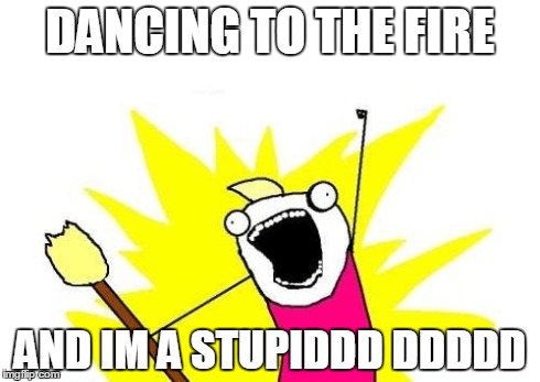 X All The Y | DANCING TO THE FIRE AND IM A STUPIDDD DDDDD | image tagged in memes,x all the y | made w/ Imgflip meme maker