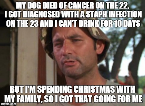 So I Got That Goin For Me Which Is Nice | MY DOG DIED OF CANCER ON THE 22, I GOT DIAGNOSED WITH A STAPH INFECTION ON THE 23 AND I CAN'T DRINK FOR 10 DAYS BUT I'M SPENDING CHRISTMAS W | image tagged in memes,so i got that goin for me which is nice | made w/ Imgflip meme maker