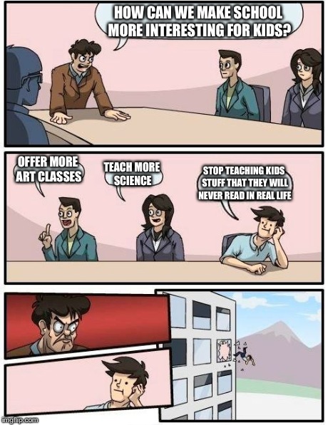 Boardroom Meeting Suggestion Meme | HOW CAN WE MAKE SCHOOL MORE INTERESTING FOR KIDS? OFFER MORE ART CLASSES TEACH MORE SCIENCE STOP TEACHING KIDS STUFF THAT THEY WILL NEVER RE | image tagged in memes,boardroom meeting suggestion | made w/ Imgflip meme maker