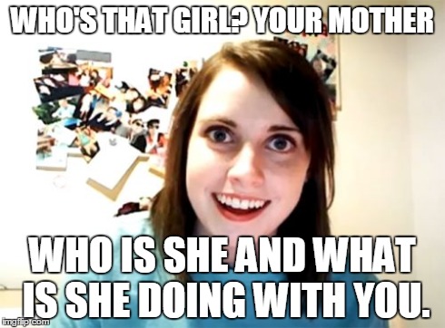 Overly Attached Girlfriend | WHO'S THAT GIRL? YOUR MOTHER WHO IS SHE AND WHAT IS SHE DOING WITH YOU. | image tagged in memes,overly attached girlfriend | made w/ Imgflip meme maker
